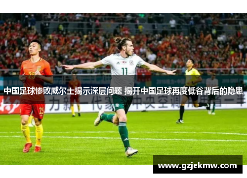 中国足球惨败威尔士揭示深层问题 揭开中国足球再度低谷背后的隐患
